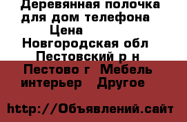 Деревянная полочка для дом.телефона › Цена ­ 1 000 - Новгородская обл., Пестовский р-н, Пестово г. Мебель, интерьер » Другое   